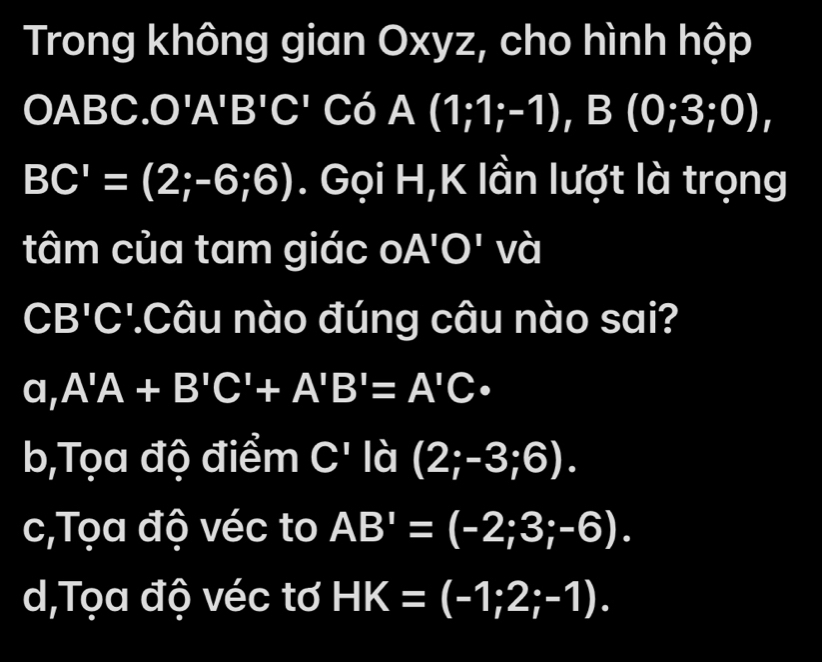 Trong không gian Oxyz, cho hình hộp
OABC. O'A' I 3'C' Có A(1;1;-1) , B (0;3;0),
BC'=(2;-6;6). Gọi H,K lần lượt là trọng
tâm của tam giác a A'O' và
CB'C '.Câu nào đúng câu nào sai?
a, A'A+B'C'+A'B'=A'C·
b,Tọa độ điểm C' là (2;-3;6).
c,Tọa độ véc to AB'=(-2;3;-6).
d,Tọa độ véc tơ HK=(-1;2;-1).