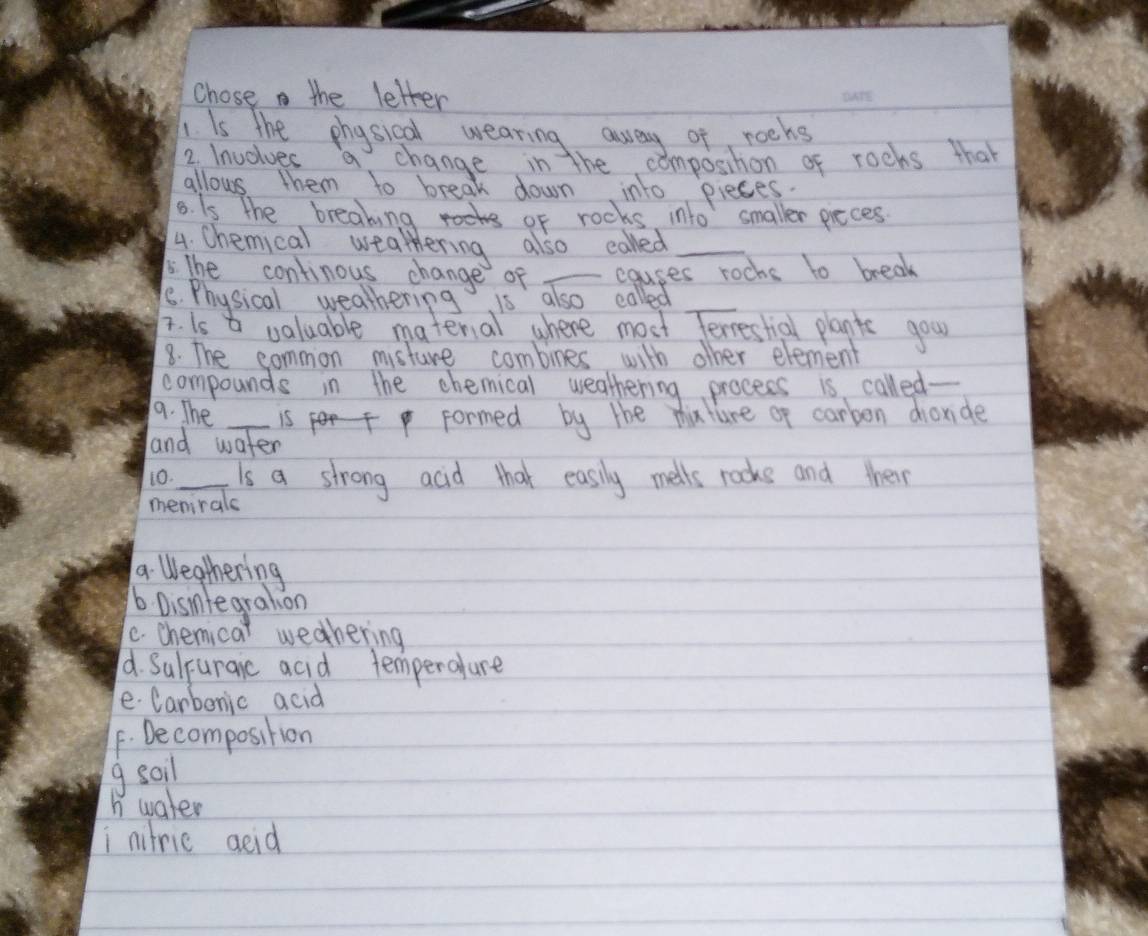 Chose the letter
IIs the physical wearing away of rochs
2. Inuolues a change in the composihon of rocks that
allows them to break down into pieces.
8. Is the breaking of rocks into smaller pieces
4. Chemical wealthering also called_
5. The continous change of _causes rochs to break
8. Physical weathering is also called
i. is a valuable materal where most Terrestial planis gour
8. The common misture combines with other element
compounds in the chemical weathering procees is called_
9. The _is formed by the muture of carben dionde
and water
10. _Is a strong acid that easily mells rocks and them
menirals
a. Weathering
b Disnlegration
c. chemicat weahering
d. Suluraic acid temperalure
e Carbonic acid
F. Decomposition
g soil
h water
i nitric aeid