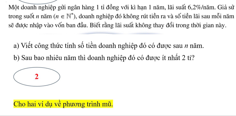 Một doanh nghiệp gửi ngân hàng 1 tỉ đồng với kì hạn 1 năm, lãi suất 6, 2% /năm. Giả sử 
trong suốt n năm (n∈ N^*) , doanh nghiệp đó không rút tiền ra và số tiền lãi sau mỗi năm 
sẽ được nhập vào vốn ban đầu. Biết rằng lãi suất không thay đổi trong thời gian này. 
a) Viết công thức tính số tiền doanh nghiệp đó có được sau n năm. 
b) Sau bao nhiêu năm thì doanh nghiệp đó có được ít nhất 2 tỉ? 
2 
Cho hai ví dụ về phương trình mũ.