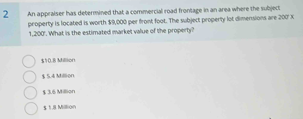 An appraiser has determined that a commercial road frontage in an area where the subject
property is located is worth $9,000 per front foot. The subject property lot dimensions are 200°X
1,200 '. What is the estimated market value of the property?
$10.8 Million
$ 5.4 Million
$ 3.6 Million
$ 1.8 Million