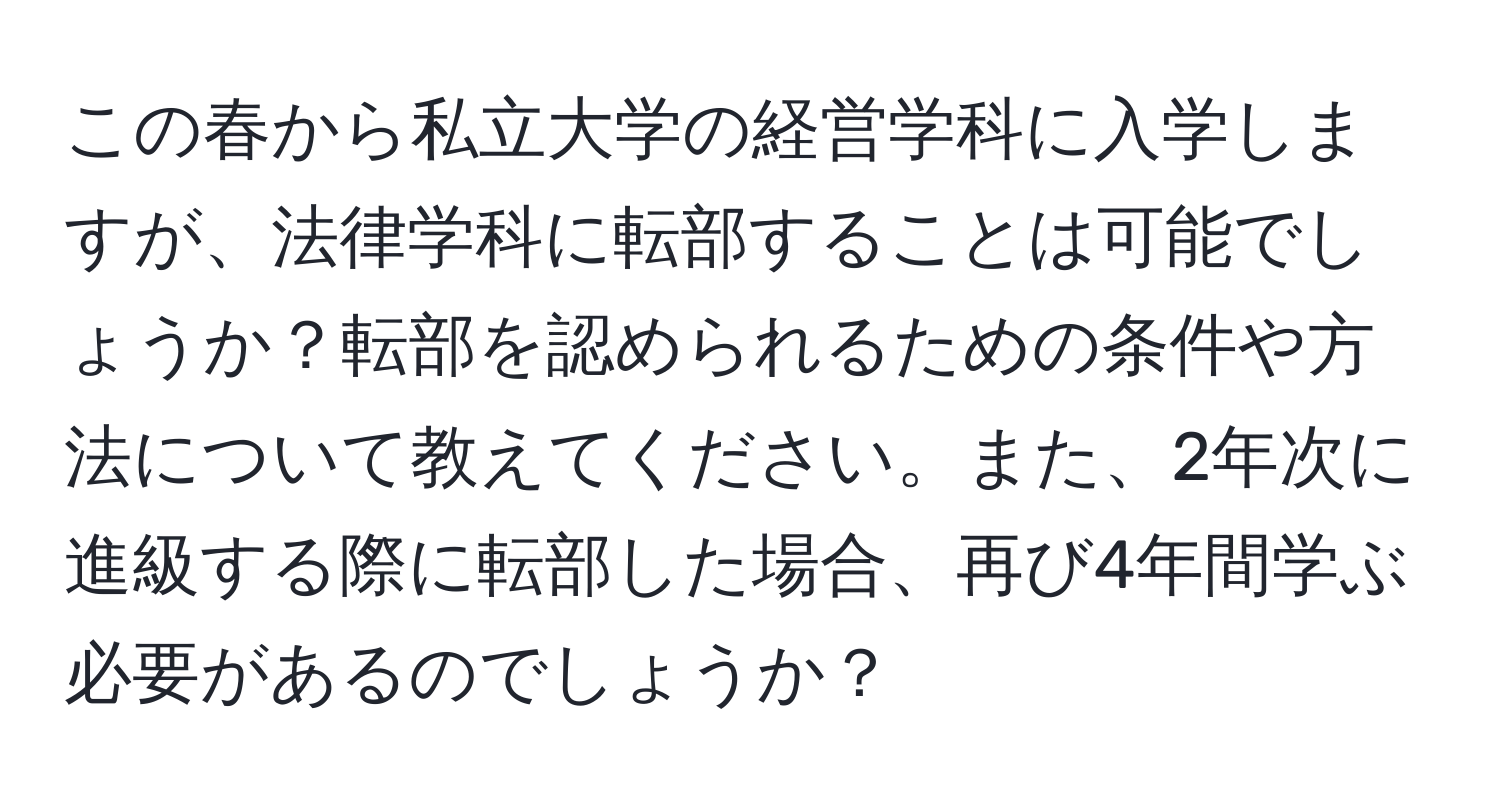 この春から私立大学の経営学科に入学しますが、法律学科に転部することは可能でしょうか？転部を認められるための条件や方法について教えてください。また、2年次に進級する際に転部した場合、再び4年間学ぶ必要があるのでしょうか？