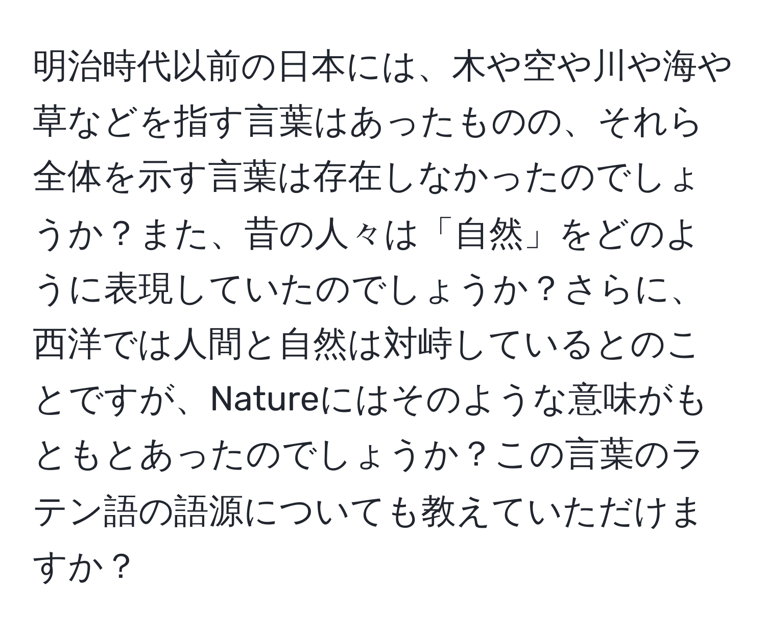 明治時代以前の日本には、木や空や川や海や草などを指す言葉はあったものの、それら全体を示す言葉は存在しなかったのでしょうか？また、昔の人々は「自然」をどのように表現していたのでしょうか？さらに、西洋では人間と自然は対峙しているとのことですが、Natureにはそのような意味がもともとあったのでしょうか？この言葉のラテン語の語源についても教えていただけますか？