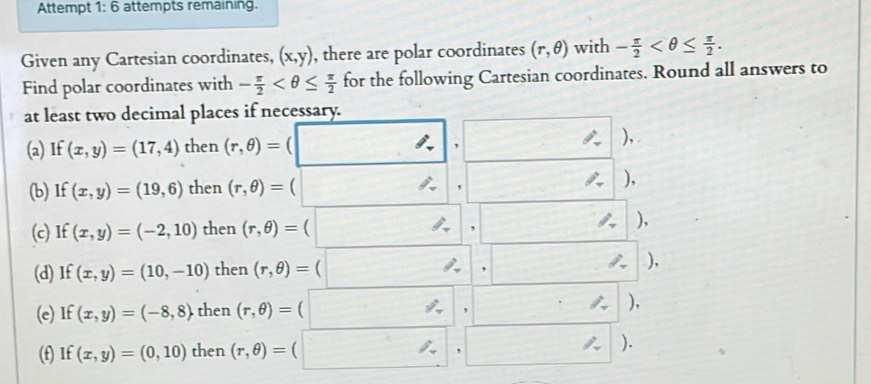 Attempt 1:6 attempts remaining. 
Given any Cartesian coordinates, (x,y) , there are polar coordinates (r,θ ) with - π /2  . 
Find polar coordinates with - π /2  for the following Cartesian coordinates. Round all answers to 
at least two decimal places if necessary. 
(a) If (x,y)=(17,4) then (r,θ )=(□ ,□ ), 
(b) If (x,y)=(19,6) then (r,θ )=(□ ,□ ), 
(c)I t (x,y)=(-2,10) then (r,θ )=(□ ,□ ), 
(d) If (x,y)=(10,-10) then (r,θ )=(□ ,□ | ). 
(e) If (x,y)=(-8,8) the en (r,θ )=(□ ,□ )
(f) If (x,y)=(0,10) ther (r,θ )=(□ ,□ )