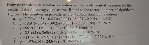 Estimate the absolute standard deviation and the coefficient of variation for the 
results of the following calculations. Round to the correct number of significant 
figures. The numbers in parenthesis are absolute standard deviations. 
a. y=5.75(± 0.03)+0.833(± 0.001)-8.021(± 0.001)=-1.4381
b. y=18.97(± 0.04)+.0025(± 0.0001)+2.29(± .08)=21.2625
c. y=66.2(± .3)* 1.13(± .02)* 10^(-17)=7.4806* 10^(-16)
d. y=251(± 1)* 860(± 2)/1.673(± .006)=129025.70
e. y=[157(± 6)-59(± 3)]/[1220(± 1)+77(± 8)]=7.5559* 10^(-2)
f. y=1.97(± .01)/243(± 3)=8.106996* 10^(-3)