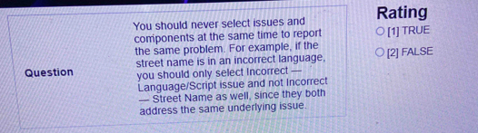 You should never select issues and Rating
components at the same time to report [1] TRUE
the same problem. For example, if the
Question street name is in an incorrect language, [2] FALSE
you should only select incorrect —
Language/Script issue and not Incorrect
— Street Name as well, since they both
address the same underlying issue.