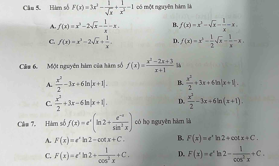 Hàm số F(x)=3x^2- 1/sqrt(x) + 1/x^2 -1 có một nguyên hàm là
A. f(x)=x^3-2sqrt(x)- 1/x -x. B. f(x)=x^3-sqrt(x)- 1/x -x.
C. f(x)=x^3-2sqrt(x)+ 1/x . f(x)=x^3- 1/2 sqrt(x)- 1/x -x. 
D.
Câu 6. Một nguyên hàm của hàm số f(x)= (x^2-2x+3)/x+1  là
A.  x^2/2 -3x+6ln |x+1|.  x^2/2 +3x+6ln |x+1|. 
B.
C.  x^2/2 +3x-6ln |x+1|.  x^2/2 -3x+6ln (x+1). 
D.
Câu 7. Hàm số f(x)=e^x(ln 2+ (e^(-x))/sin^2x ) có họ nguyên hàm là
B.
A. F(x)=e^xln 2-cot x+C. F(x)=e^xln 2+cot x+C.
C. F(x)=e^xln 2+ 1/cos^2x +C. F(x)=e^xln 2- 1/cos^2x +C. 
D.