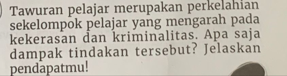 Tawuran pelajar merupakan perkelahian 
sekelompok pelajar yang mengarah pada 
kekerasan dan kriminalitas. Apa saja 
dampak tindakan tersebut? Jelaskan 
pendapatmu!