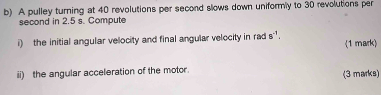 A pulley turning at 40 revolutions per second slows down uniformly to 30 revolutions per 
second in 2.5 s. Compute 
i) the initial angular velocity and final angular velocity in rad s^(-1). 
(1 mark) 
ii) the angular acceleration of the motor. 
(3 marks)