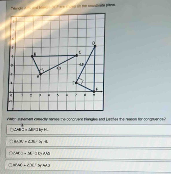 Triangle ARC and triangla DEF are thown on the coordinate plans.
Which statement correctly names the congruent triangles and justifies the reason for congruence?
△ ABC=△ EFD by HL
△ ABC=△ DEF by HL
△ ABC=△ EFD by AAS
△ BAC=△ DEFb yAAS