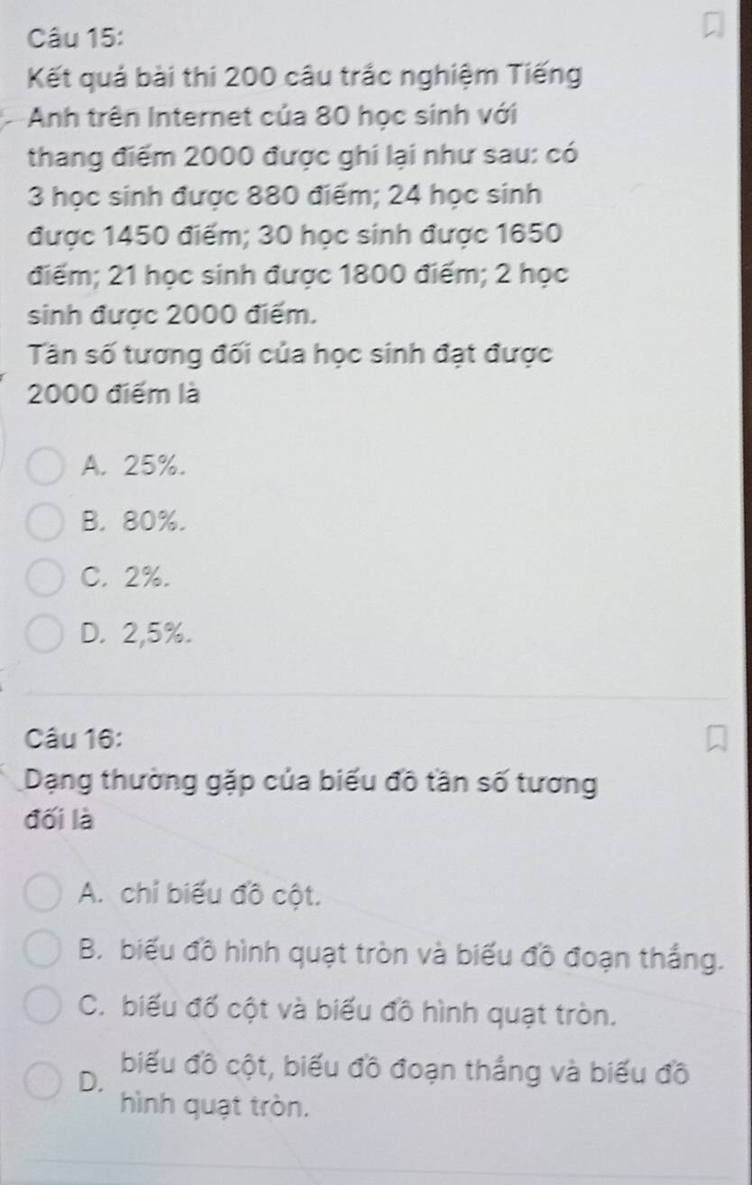 Kết quả bài thi 200 câu trắc nghiệm Tiếng
Anh trên Internet của 80 học sinh với
thang điểm 2000 được ghi lại như sau: có
3 học sinh được 880 điểm; 24 học sinh
được 1450 điểm; 30 học sinh được 1650
điểm; 21 học sinh được 1800 điểm; 2 học
sinh được 2000 điểm.
Tân số tương đối của học sinh đạt được
2000 điểm là
A. 25%.
B. 80%.
C. 2%.
D. 2,5%.
Câu 16:
Dạng thường gặp của biểu đô tần số tương
đối là
A. chỉ biểu đồ cột.
B. biểu đồ hình quạt tròn và biểu đồ đoạn thắng.
C. biểu đổ cột và biểu đồ hình quạt tròn.
D.
biểu đồ cột, biểu đồ đoạn thắng và biểu đồ
hình quạt tròn.