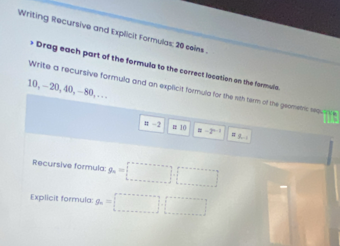 Writing Recursive and Explicit Formulas; 20 coins . 
* Drag each part of the formula to the correct location on the formula
10, -20, 40, -80, .. . Write a recursive formula and an explicit formula for the nth term of the geometric sequence 
: -2 :: 10 :: -2^(n-1) # g, -1
Recursive formula: g_n=□ .□
Explicit formula: g_n=□