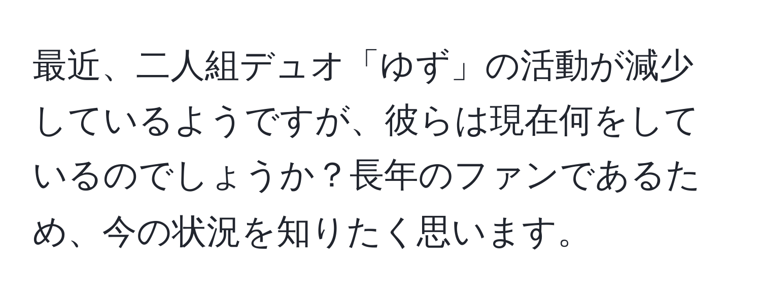 最近、二人組デュオ「ゆず」の活動が減少しているようですが、彼らは現在何をしているのでしょうか？長年のファンであるため、今の状況を知りたく思います。