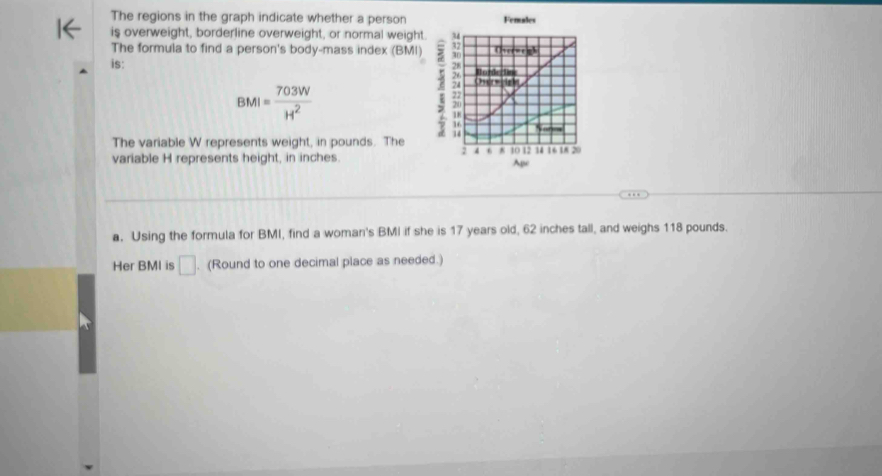 The regions in the graph indicate whether a person Females 
is overweight, borderline overweight, or normal weight. 
The formula to find a person's body-mass index (BMI) 
is:
BMI= 703W/H^2 
The variable W represents weight, in pounds. The 
variable H represents height, in inches. 
a. Using the formula for BMI, find a woman's BMI if she is 17 years old, 62 inches tall, and weighs 118 pounds. 
Her BMI is □. (Round to one decimal place as needed.)