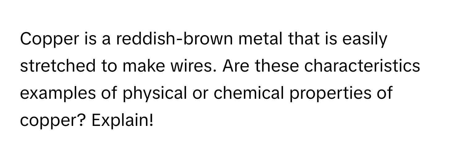 Copper is a reddish-brown metal that is easily stretched to make wires. Are these characteristics examples of physical or chemical properties of copper? Explain!