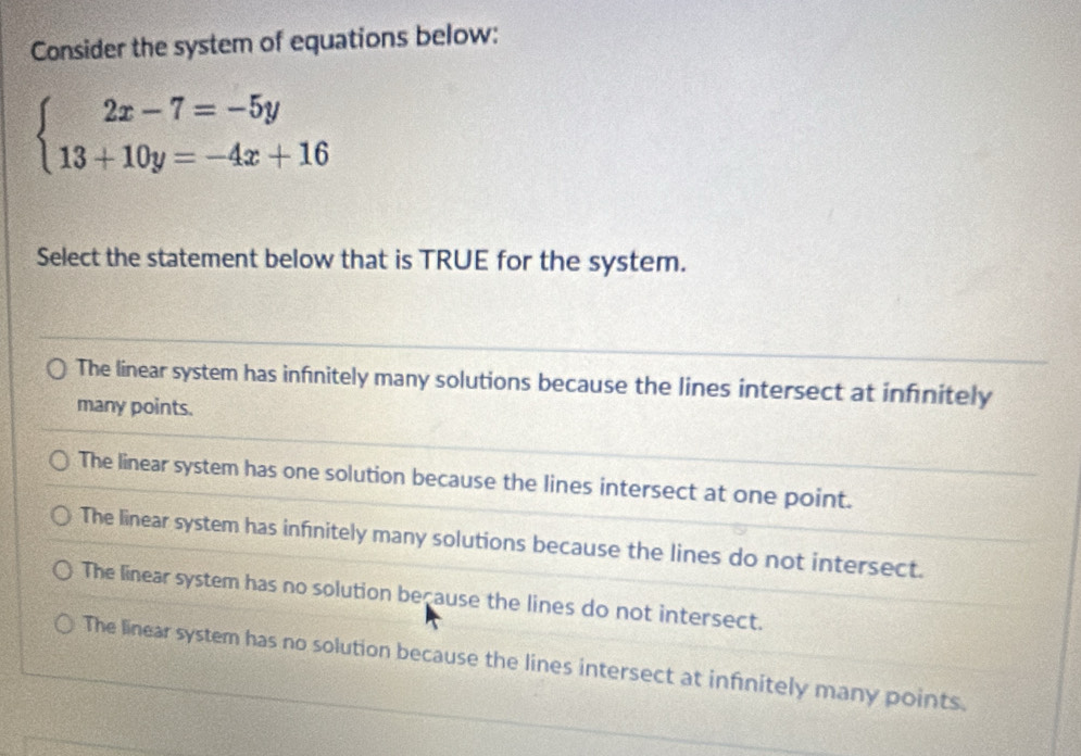 Consider the system of equations below:
beginarrayl 2x-7=-5y 13+10y=-4x+16endarray.
Select the statement below that is TRUE for the system.
The linear system has infnitely many solutions because the lines intersect at infinitely
many points.
The linear system has one solution because the lines intersect at one point.
The linear system has infinitely many solutions because the lines do not intersect.
The linear system has no solution because the lines do not intersect.
The linear system has no solution because the lines intersect at infinitely many points.