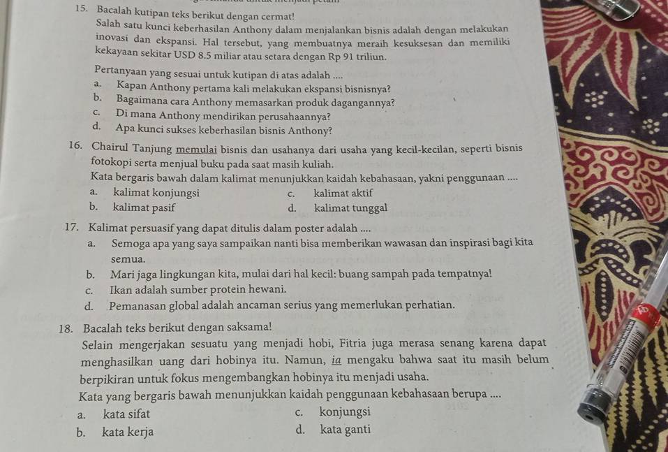 Bacalah kutipan teks berikut dengan cermat!
Salah satu kunci keberhasilan Anthony dalam menjalankan bisnis adalah dengan melakukan
inovasi dan ekspansi. Hal tersebut, yang membuatnya meraih kesuksesan dan memiliki
kekayaan sekitar USD 8.5 miliar atau setara dengan Rp 91 triliun.
Pertanyaan yang sesuai untuk kutipan di atas adalah ....
a. Kapan Anthony pertama kali melakukan ekspansi bisnisnya?
b. Bagaimana cara Anthony memasarkan produk dagangannya?
c. Di mana Anthony mendirikan perusahaannya?
d. Apa kunci sukses keberhasilan bisnis Anthony?
16. Chairul Tanjung memulai bisnis dan usahanya dari usaha yang kecil-kecilan, seperti bisnis
fotokopi serta menjual buku pada saat masih kuliah.
Kata bergaris bawah dalam kalimat menunjukkan kaidah kebahasaan, yakni penggunaan ....
a. kalimat konjungsi c. kalimat aktif
b. kalimat pasif d. kalimat tunggal
17. Kalimat persuasif yang dapat ditulis dalam poster adalah ....
a. Semoga apa yang saya sampaikan nanti bisa memberikan wawasan dan inspirasi bagi kita
semua.
b. Mari jaga lingkungan kita, mulai dari hal kecil: buang sampah pada tempatnya!
c. Ikan adalah sumber protein hewani.
d. Pemanasan global adalah ancaman serius yang memerlukan perhatian.
18. Bacalah teks berikut dengan saksama!
Selain mengerjakan sesuatu yang menjadi hobi, Fitria juga merasa senang karena dapat
menghasilkan uang dari hobinya itu. Namun, ia mengaku bahwa saat itu masih belum
berpikiran untuk fokus mengembangkan hobinya itu menjadi usaha.
Kata yang bergaris bawah menunjukkan kaidah penggunaan kebahasaan berupa ....
a. kata sifat c. konjungsi
b. kata kerja d. kata ganti