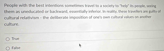 People with the best intentions sometimes travel to a society to "help" its people, seeing
them as uneducated or backward, essentially inferior. In reality, these travellers are guilty of
cultural relativism - the deliberate imposition of one's own cultural values on another
culture.
True
False