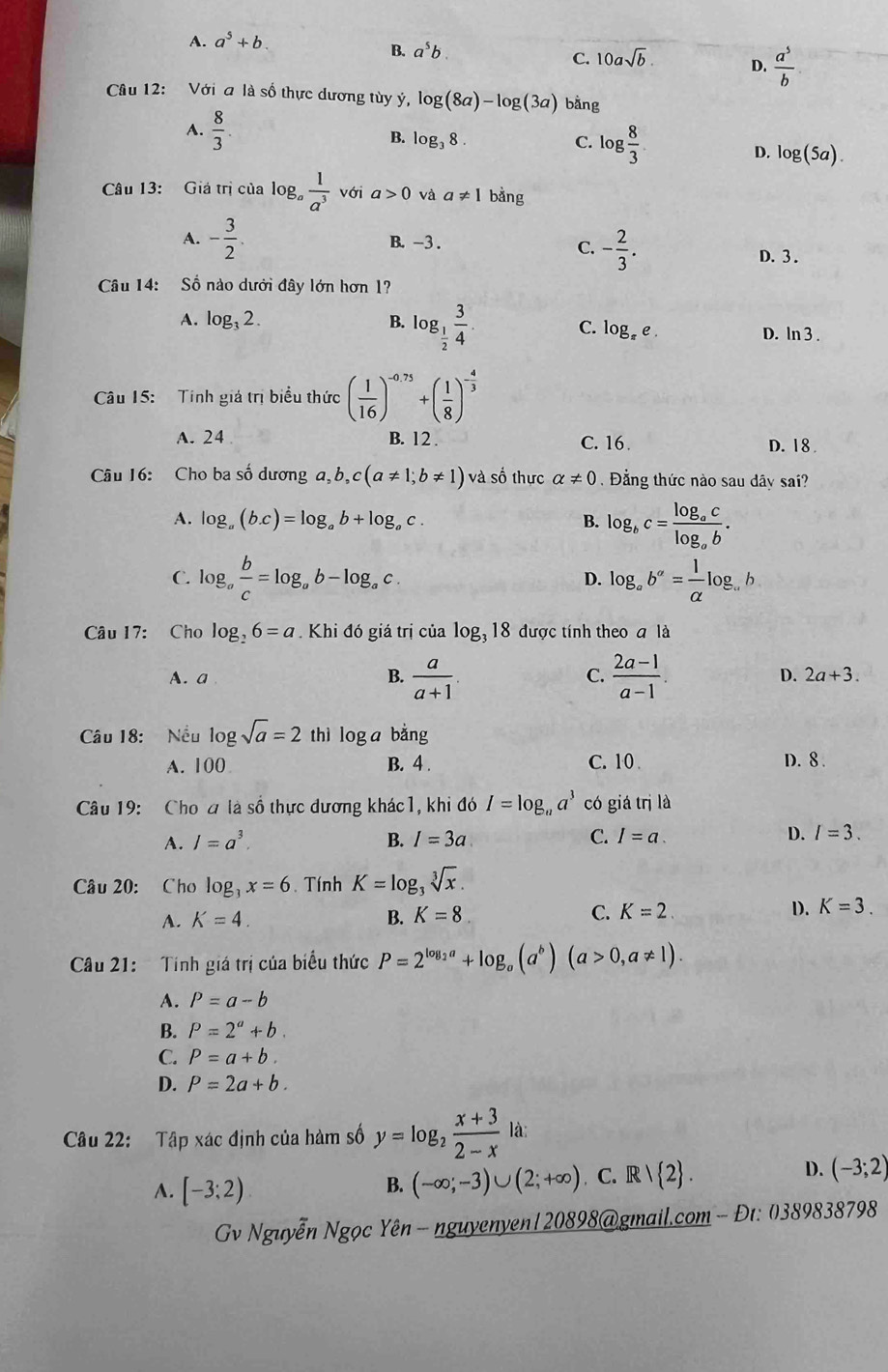 A. a^5+b.
B. a^5b.
C. 10asqrt(b). D.  a^5/b 
Câu 12: Với a là số thực dương tùy ý, log (8a)-log (3a) bằng
A.  8/3 .
B. log _38.
C. log  8/3 
D. log (5a).
Câu 13: Giá trị của log  1/a^3  với a>0 và a!= 1 bằng
A. - 3/2 . B. -3 . C. - 2/3 .
D. 3 .
Câu 14: Số nào dưới đây lớn hơn 1?
A. log _32. B. log _ 1/2  3/4 . C. log _π e. D. ln 3 .
Câu 15:  Tính giả trị biểu thức ( 1/16 )^-0.75+( 1/8 )^- 4/3 
A. 24 B. 12 . C. 16. D. 18 
Câu 16: Cho ba số dương a,b,c(a!= 1;b!= 1)va số thực alpha != 0 Đằng thức nào sau dây sai?
A. log _a(b.c)=log _ab+log _ac. B. log _bc=frac log _aclog _ab.
D.
C. log _a b/c =log _ab-log _ac. log _ab^a= 1/alpha  log _. b
Câu 17: Cho log _26=a Khi đó giá trị của log _318 được tính theo a là
A. a  (2a-1)/a-1 .
B.  a/a+1 
C.
D. 2a+3.
Câu 18:  Nều log 8sqrt(a)=2 thì log a bằng
A. 100 B. 4 . C. 10 . D. 8.
Câu 19: Cho ơ là số thực dương khác1, khi đó I=log _aa^3 có giá trị là
A. I=a^3. B. I=3a C. I=a. D. I=3.
Câu 20: Cho log _3x=6.  Tính K=log _3sqrt[3](x).
A. K=4. B. K=8 C. K=2 D. K=3.
Câu 21:   Tính giá trị của biểu thức P=2^(log _2)a+log _a(a^b)(a>0,a!= 1).
A. P=a-b
B. P=2^a+b.
C. P=a+b.
D. P=2a+b.
Câu 22: Tập xác định của hàm số y=log _2 (x+3)/2-x  là:
A. [-3;2) C. R   2 . D. (-3;2)
B. (-∈fty ;-3)∪ (2;+∈fty )
Gv Nguyễn Ngọc Yên - nguyenyen|20898@gmail.com - Đt: 0389838798