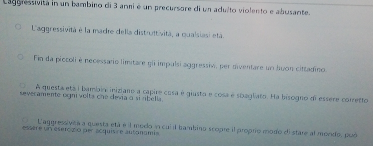 Laggressività in un bambino di 3 anni è un precursore di un adulto violento e abusante.
L'aggressività è la madre della distruttività, a qualsiasi età.
Fin da piccoli è necessario limitare gli impulsi aggressivi, per diventare un buon cittadino.
A questa età i bambini iniziano a capire cosa é giusto e cosa é sbagliato. Ha bisogno di essere corretto
severamente ogni volta che devia o si ribella.
L'aggressività a questa età é il modo in cui il bambino scopre il proprio modo di stare al mondo, può
essere un esercizio per acquisire autonomia.