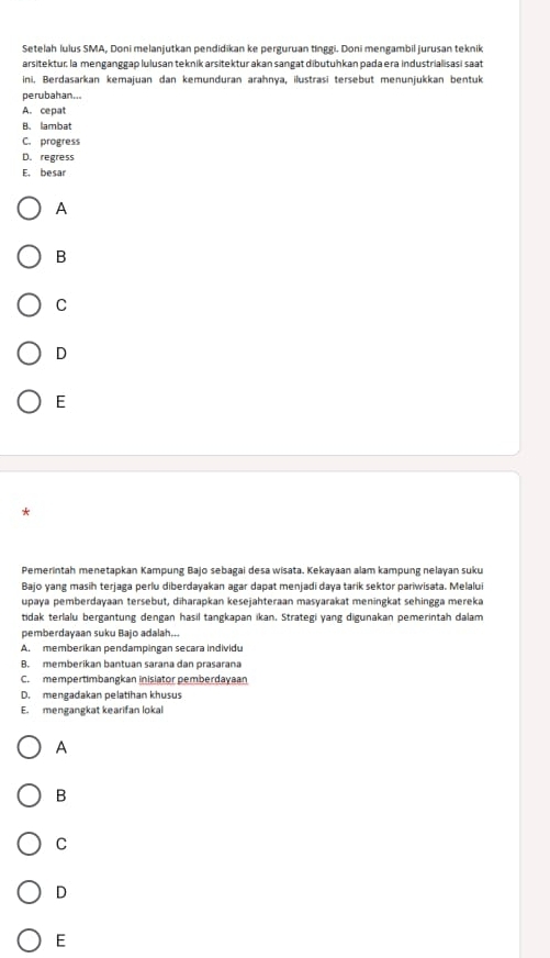 Setelah lulus SMA, Doni melanjutkan pendidikan ke perguruan tinggi. Doni mengambil jurusan teknik
arsitektur; la menganggap lulusan teknik arsitektur akan sangat dibutuhkan pada era industrialisasi saat
ini, Berdasarkan kemajuan dan kemunduran arahnya, ilustrasī tersebut menunjukkan bentuk
perubahan...
A. cepat
B.lambat
C. progress
D. regress
E. besar
A
B
C
D
E
*
Pemerintah menetapkan Kampung Bajo sebagai desa wisata. Kekayaan alam kampung nelayan suku
Bajo yang masih terjaga perlu diberdayakan agar dapat menjadi daya tarik sektor pariwisata. Melalui
upaya pemberdayaan tersebut, diharapkan kesejahteraan masyarakat meningkat sehingga mereka
tidak terlalu bergantung dengan hasil tangkapan ikan. Strategi yang digunakan pemerintah dalam
pemberdayaan suku Bajo adalah...
A. memberikan pendampingan secara individu
B. memberikan bantuan sarana dan prasarana
C. mempertimbangkan inisiator pemberdayaan
D. mengadakan pelatihan khusus
E. mengangkat kearifan lokal
A
B
C
D
E