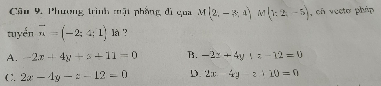 Phương trình mặt phẳng đi qua M(2;-3;4) M (1;2;-5) , có vecto pháp
tuyến vector n=(-2;4;1) là ?
A. -2x+4y+z+11=0 B. -2x+4y+z-12=0
D.
C. 2x-4y-z-12=0 2x-4y-z+10=0