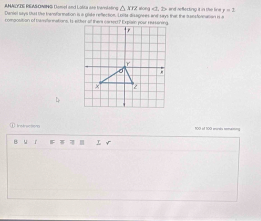 ANALYZE REASONING Daniel and Lolita are translating △ XYZ along <2,2> and reflecting it in the line y=2
Daniel says that the transformation is a glide reflection. Lolita disagrees and says that the transformation is a 
D Instructions 100 of 100 words remaining 
B u B