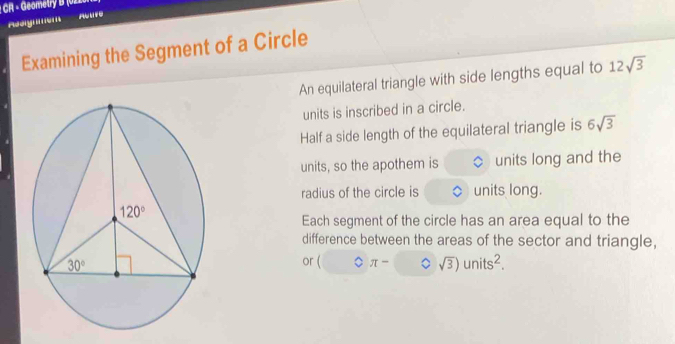 CR - Geometry B (0220-
Assigmem
Examining the Segment of a Circle
An equilateral triangle with side lengths equal to 12sqrt(3)
units is inscribed in a circle.
Half a side length of the equilateral triangle is 6sqrt(3)
units, so the apothem is units long and the
radius of the circle is units long.
Each segment of the circle has an area equal to the
difference between the areas of the sector and triangle,
or ( bigcirc π - sqrt(3))units^2.