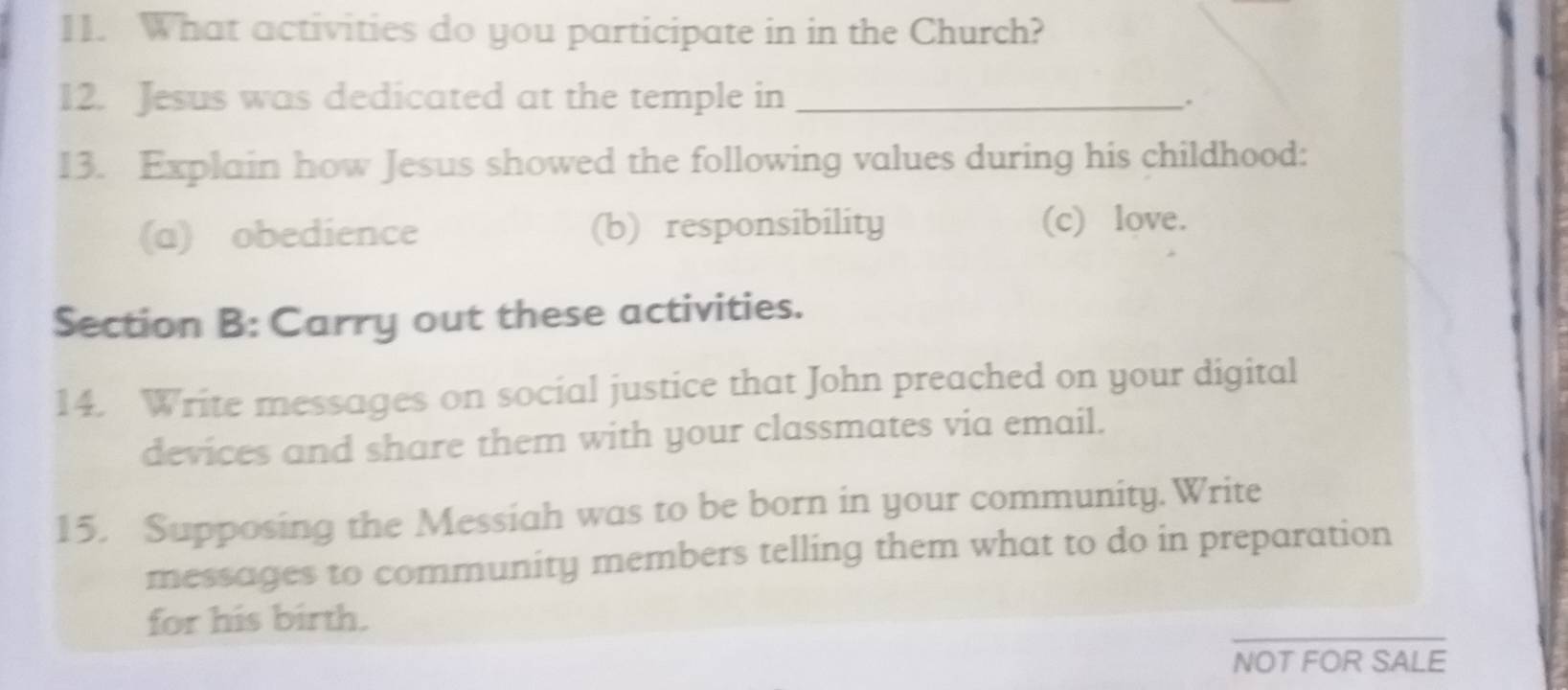 What activities do you participate in in the Church? 
12. Jesus was dedicated at the temple in_ 
. 
13. Explain how Jesus showed the following values during his childhood: 
(a) obedience (b) responsibility (c) love. 
Section B: Carry out these activities. 
14. Write messages on social justice that John preached on your digital 
devices and share them with your classmates via email. 
15. Supposing the Messiah was to be born in your community.Write 
messages to community members telling them what to do in preparation 
for his birth. 
_ 
NOT FOR SALE