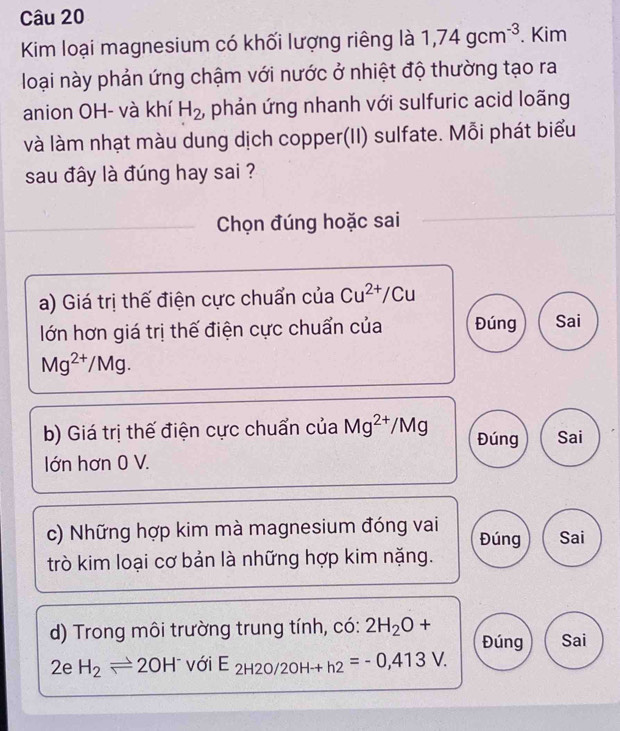 Kim loại magnesium có khối lượng riêng là 1,74gcm^(-3). Kim
loại này phản ứng chậm với nước ở nhiệt độ thường tạo ra
anion OH- và khí H_2 , phản ứng nhanh với sulfuric acid loãng
và làm nhạt màu dung dịch copper(II) sulfate. Mỗi phát biểu
sau đây là đúng hay sai ?
Chọn đúng hoặc sai
a) Giá trị thế điện cực chuẩn của Cu^(2+)/Cu
lớn hơn giá trị thế điện cực chuẩn của Đúng Sai
Mg^(2+)/Mg. 
b) Giá trị thế điện cực chuẩn của Mg^(2+) ∠ MC 1 Đúng Sai
lớn hơn 0 V.
c) Những hợp kim mà magnesium đóng vai Đúng Sai
trò kim loại cơ bản là những hợp kim nặng.
d) Trong môi trường trung tính, có: 2H_2O+ Đúng Sai
2e H_2leftharpoons 2OH^- với E_2H2O/2OHto h2=-0,413V.