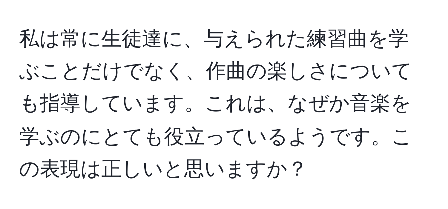 私は常に生徒達に、与えられた練習曲を学ぶことだけでなく、作曲の楽しさについても指導しています。これは、なぜか音楽を学ぶのにとても役立っているようです。この表現は正しいと思いますか？