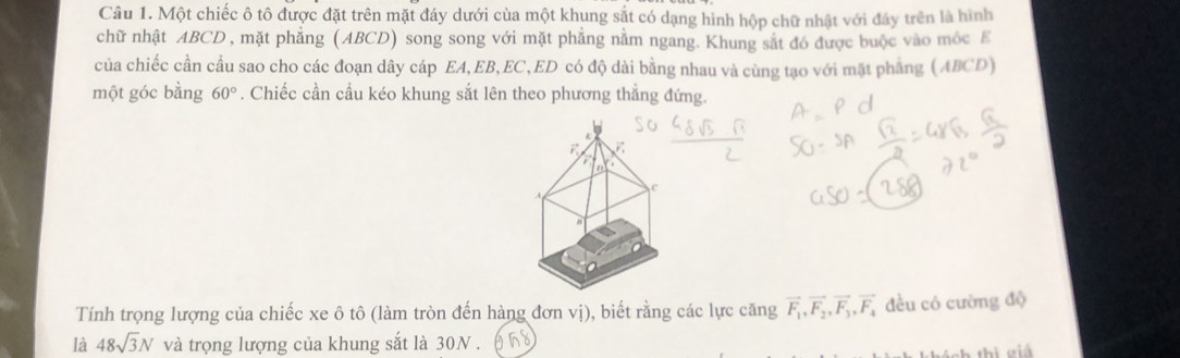 Một chiếc ô tô được đặt trên mặt đáy dưới của một khung sắt có dạng hình hộp chữ nhật với đây trên là hình 
chữ nhật ABCD , mặt phẳng (ABCD) song song với mặt phẳng nằm ngang. Khung sắt đó được buộc vào móc E 
của chiếc cần cầu sao cho các đoạn dây cáp EA, EB, EC, ED có độ dài bằng nhau và cùng tạo với mặt phẳng (ABCD) 
một góc bằng 60°. Chiếc cần cầu kéo khung sắt lên theo phương thắng đứng. 
Tính trọng lượng của chiếc xe ô tô (làm tròn đến hàng đơn vị), biết rằng các lực căng vector F_1, vector F_2, vector F_3, vector F_4 đều có cường độ 
là 48sqrt(3)N và trọng lượng của khung sắt là 30N. h