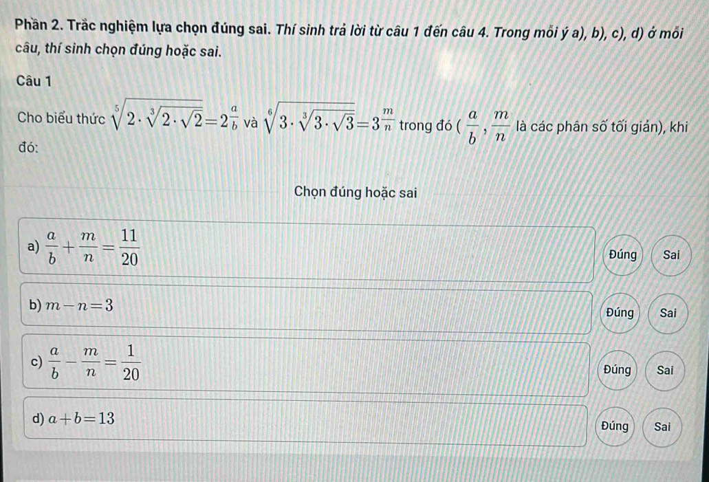 Phần 2. Trắc nghiệm lựa chọn đúng sai. Thí sinh trả lời từ câu 1 đến câu 4. Trong mỗi ý a), b), c), d) ở mối
câu, thí sinh chọn đúng hoặc sai.
Câu 1
Cho biểu thức sqrt[5](2· sqrt [3]2· sqrt 2)=2 a/b  và sqrt[6](3· sqrt [3]3· sqrt 3)=3^(frac m)n trong đó ( a/b , m/n  là các phân số tối giản), khi
đó:
Chọn đúng hoặc sai
a)  a/b + m/n = 11/20  Đúng Sai
b) m-n=3
Đúng Sai
c)  a/b - m/n = 1/20  Đúng Sai
d) a+b=13
Đúng Sai