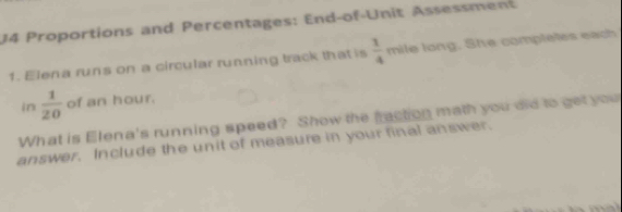 Proportions and Percentages: End-of-Unit Assessment 
1. Elena runs on a circular running track that is  1/4  mile long. She completes each 
in  1/20  of an hour. 
What is Elena's running speed? Show the fraction math you did to get you 
answer. Include the unit of measure in your final answer.