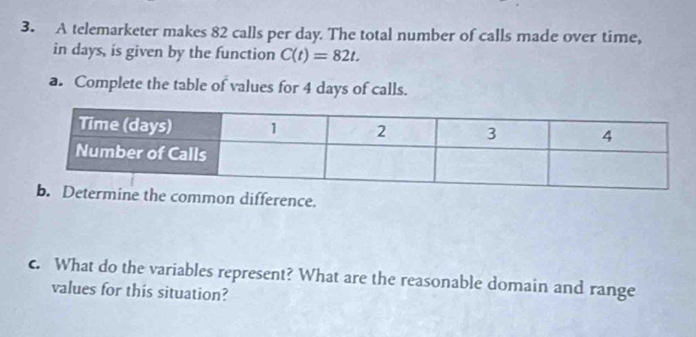 A telemarketer makes 82 calls per day. The total number of calls made over time, 
in days, is given by the function C(t)=82t. 
a. Complete the table of values for 4 days of calls. 
ommon difference. 
c. What do the variables represent? What are the reasonable domain and range 
values for this situation?