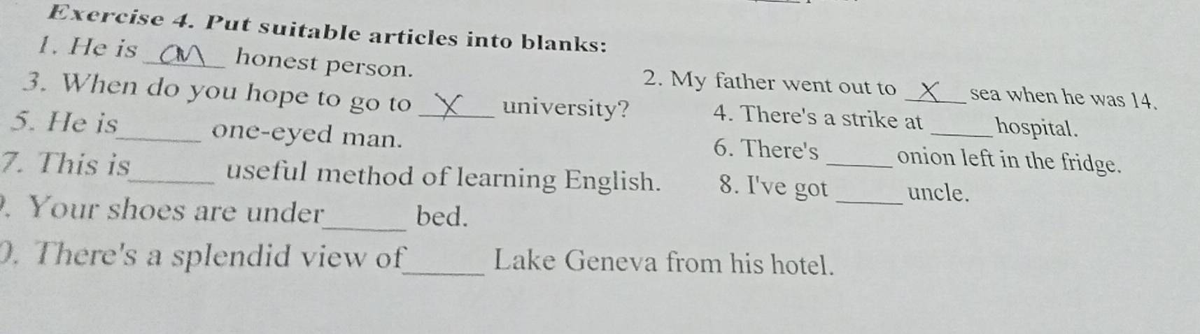 Put suitable articles into blanks: 
1. He is _honest person. 2. My father went out to sea when he was 14. 
3. When do you hope to go to 4. There's a strike at _hospital. 
university? 
5. He is_ one-eyed man._ 
6. There's onion left in the fridge. 
7. This is_ useful method of learning English. 8. I've got_ uncle. 
_ 
. Your shoes are under bed. 
_ 
0. There's a splendid view of_ Lake Geneva from his hotel.