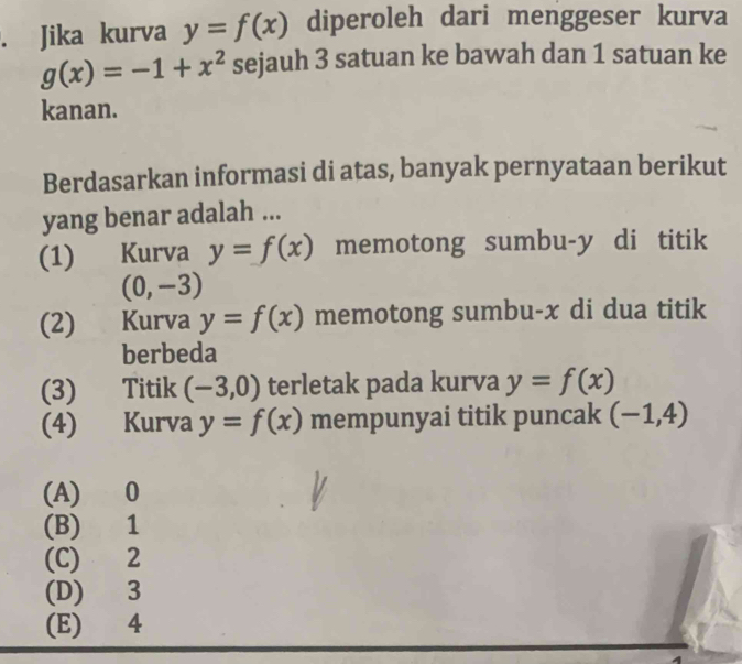 Jika kurva y=f(x) diperoleh dari menggeser kurva
g(x)=-1+x^2 sejauh 3 satuan ke bawah dan 1 satuan ke
kanan.
Berdasarkan informasi di atas, banyak pernyataan berikut
yang benar adalah ...
(1) Kurva y=f(x) memotong sumbu- y di titik
(0,-3)
(2) Kurva y=f(x) memotong sumbu- x di dua titik
berbeda
(3) Titik (-3,0) terletak pada kurva y=f(x)
(4) Kurva y=f(x) mempunyai titik puncak (-1,4)
(A) 0
(B) 1
(C) 2
(D) 3
(E) 4