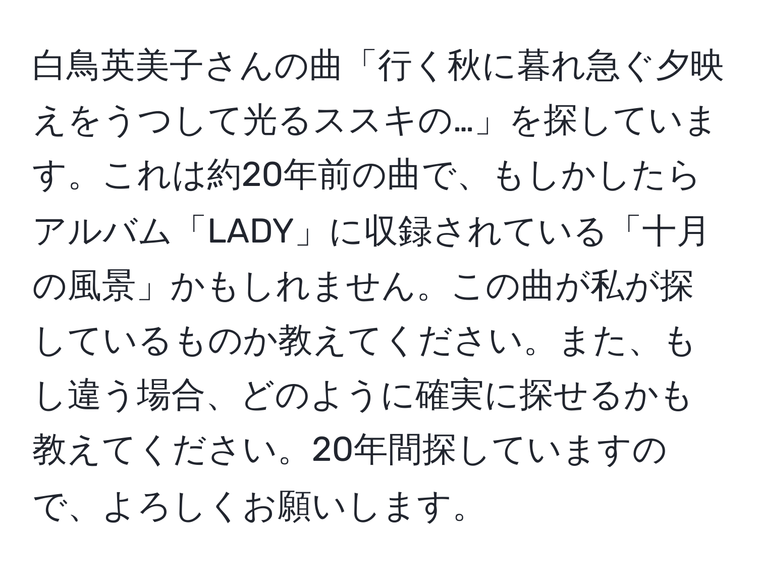 白鳥英美子さんの曲「行く秋に暮れ急ぐ夕映えをうつして光るススキの…」を探しています。これは約20年前の曲で、もしかしたらアルバム「LADY」に収録されている「十月の風景」かもしれません。この曲が私が探しているものか教えてください。また、もし違う場合、どのように確実に探せるかも教えてください。20年間探していますので、よろしくお願いします。