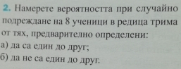 Намерете вероятносττа при случайно 
подреждане на δ ученици в редица трима 
оΥ Τях, предварително определени: 
а) да са елин до друг; 
б) да не са един до друг