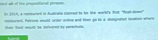 elect alll of the prepositional phrases. 
In 2014, a restaurant in Australia claimed to be the world's first ''float-down" 
restaurant. Patrons would order online and then go to a designated location where 
their food would be delivered by parachate. 
Submilt