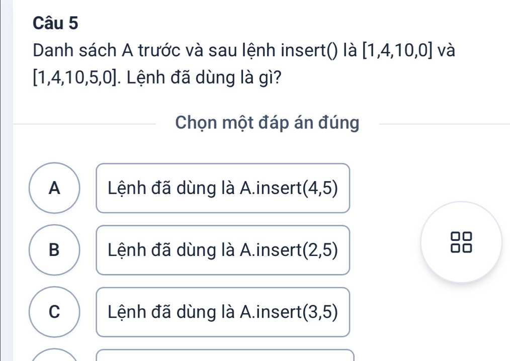 Danh sách A trước và sau lệnh insert() là [1,4,10,0] và
[1,4,10,5,0]. Lệnh đã dùng là gì?
Chọn một đáp án đúng
A Lệnh đã dùng là A.insert (4,5)
B Lệnh đã dùng là A.insert (2,5)
C Lệnh đã dùng là A.insert (3,5)