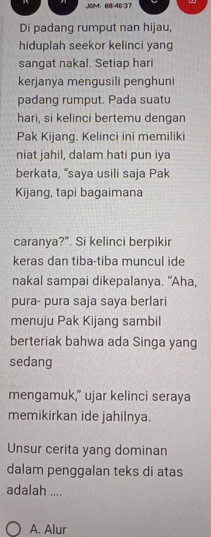 JAM: θ 3:46:37
Di padang rumput nan hijau,
hiduplah seekor kelinci yang
sangat nakal. Setiap hari
kerjanya mengusili penghuni
padang rumput. Pada suatu
hari, si kelinci bertemu dengan
Pak Kijang. Kelinci ini memiliki
niat jahil, dalam hati pun iya
berkata, “saya usili saja Pak
Kijang, tapi bagaimana
caranya?”. Si kelinci berpikir
keras dan tiba-tiba muncul ide
nakal sampai dikepalanya. “Aha,
pura- pura saja saya berlari
menuju Pak Kijang sambil
berteriak bahwa ada Singa yang
sedang
mengamuk,” ujar kelinci seraya
memikirkan ide jahilnya.
Unsur cerita yang dominan
dalam penggalan teks di atas
adalah ....
A. Alur