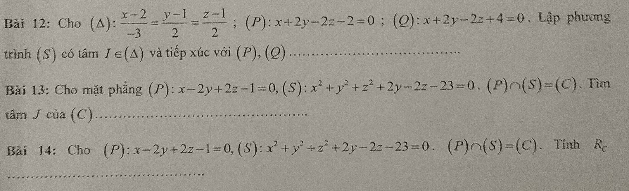 Cho (Δ):  (x-2)/-3 = (y-1)/2 = (z-1)/2 ; (P): x+2y-2z-2=0;(Q): x+2y-2z+4=0. Lập phương 
trình (S) có tâm I∈ (△ ) và tiếp xúc với (P), (Q) 
Bài 13: Cho mặt phẳng (P): x-2y+2z-1=0, (S):x^2+y^2+z^2+2y-2z-23=0. (P)∩ (S)=(C). Tìm 
tâm J của (C) 
Bài 14: Cho (P ):x-2y+2z-1=0, (S): x^2+y^2+z^2+2y-2z-23=0. (P)∩ (S)=(C). Tính R_C