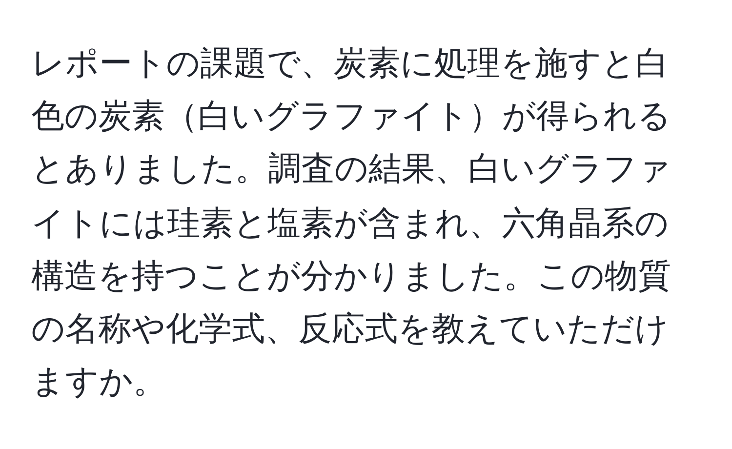 レポートの課題で、炭素に処理を施すと白色の炭素白いグラファイトが得られるとありました。調査の結果、白いグラファイトには珪素と塩素が含まれ、六角晶系の構造を持つことが分かりました。この物質の名称や化学式、反応式を教えていただけますか。