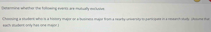 Determine whether the following events are mutually exclusive. 
Choosing a student who is a history major or a business major from a nearby university to participate in a research study. (Assume that 
each student only has one major.)