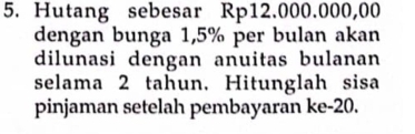 Hutang sebesar Rp12.000.000,00
dengan bunga 1,5% per bulan akan 
dilunasi dengan anuitas bulanan 
selama 2 tahun. Hitunglah sisa 
pinjaman setelah pembayaran ke -20.