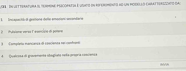 2/31 IN LETTERATURA IL TERMINE PSICOPATIA È USATO IN RIFERIMENTO AD UN MODELLO CARATTERIZZATO DA: 
1 Incapacità di gestione delle emozioni secondarie 
2 Pulsione verso l' esercízio di potere 
3 Completa mancanza di coscienza nei confronti 
4 Qualcosa di gravemente sbagliato nella propria coscienza 
INVIA