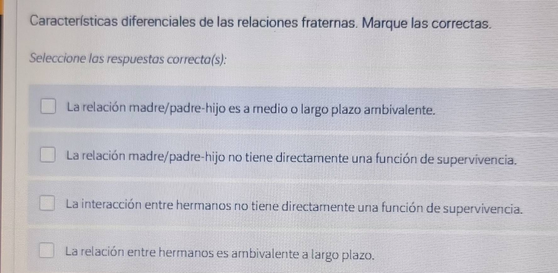 Características diferenciales de las relaciones fraternas. Marque las correctas.
Seleccione las respuestas correcta(s):
La relación madre/padre-hijo es a medio o largo plazo ambivalente.
La relación madre/padre-hijo no tiene directamente una función de supervivencia.
La interacción entre hermanos no tiene directamente una función de supervivencia.
La relación entre hermanos es ambivalente a largo plazo.