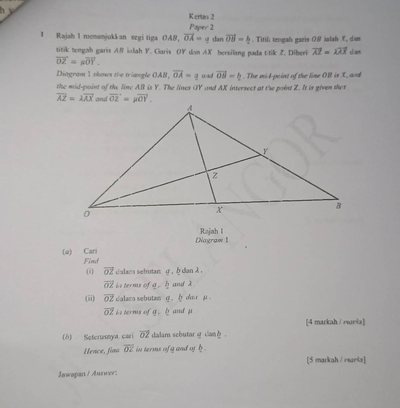 Kertas 2
Paper 2
1 Rajah 1 menunjukkan segi tiga OAB, vector OA=adanvector OB=_ b. Titik tengah garis 0B ialah X, dan
titik tengah garis AB inlah Y. Garis OY dan AX bersilang pada titik Z. Diberi vector AZ=lambda vector AX dan
vector OZ=mu vector OY.
Diagram 1 shows the triangle OAB, vector OA=a aAd vector OB=_ b. The mid-point of the line OB is X, and
the mid-point of the line AB is Y. The lines OY and AX intersect at the point Z. It is given thet
vector AZ=lambda vector AX
Rajah 1
Diagram 1
(α) Cari
Find
(i) vector OZ dalam sebutan g , b dan λ .
vector OZ in terms of a, b and λ.
(ii) vector OZ dalam sebutan g ,  b dan p .
vector OZ in terms ofa ,b and μ
[4 markah / morks]
(b) Seterusnya. cari vector OZ dalam sebutarg dan .
Hence, fina vector OZ in terms of g and of b .
[5 markah / rarks]
Jawapan / Answer: