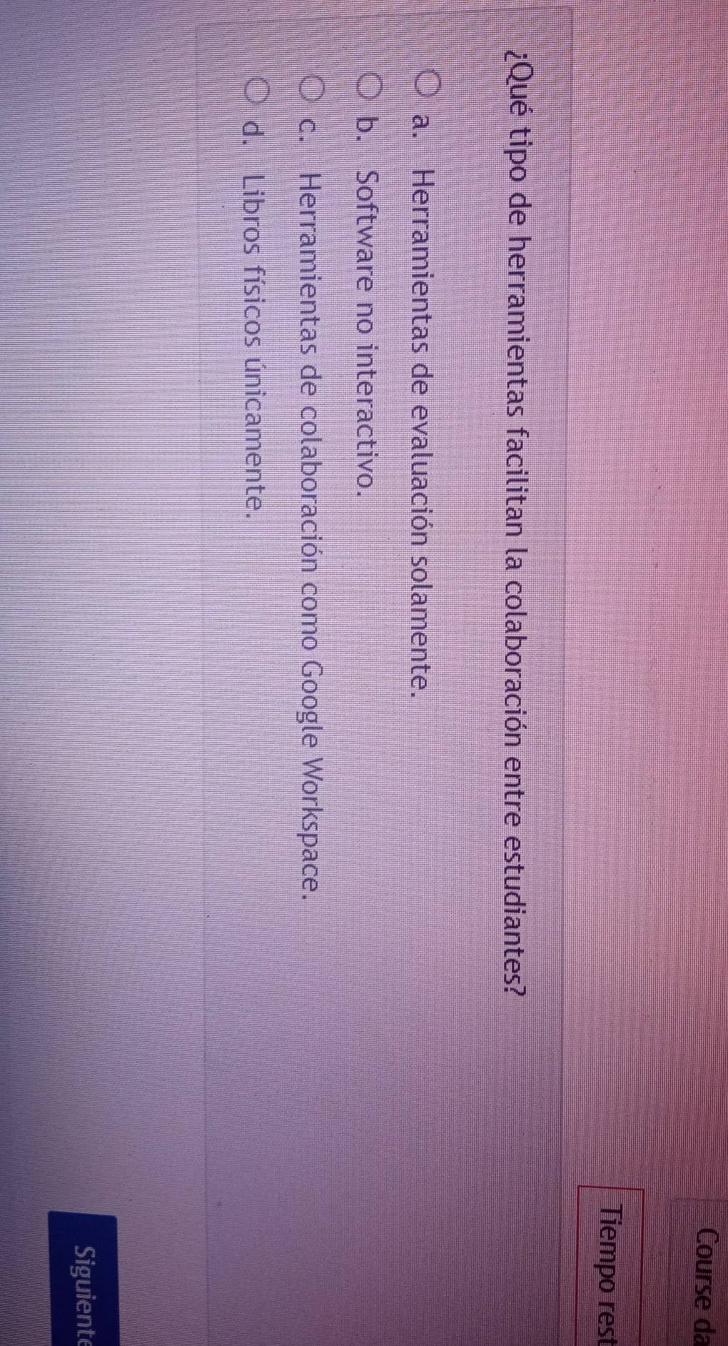 Course da
Tiempo rest
¿Qué tipo de herramientas facilitan la colaboración entre estudiantes?
a. Herramientas de evaluación solamente.
b. Software no interactivo.
c. Herramientas de colaboración como Google Workspace.
d. Libros físicos únicamente.
Siguient