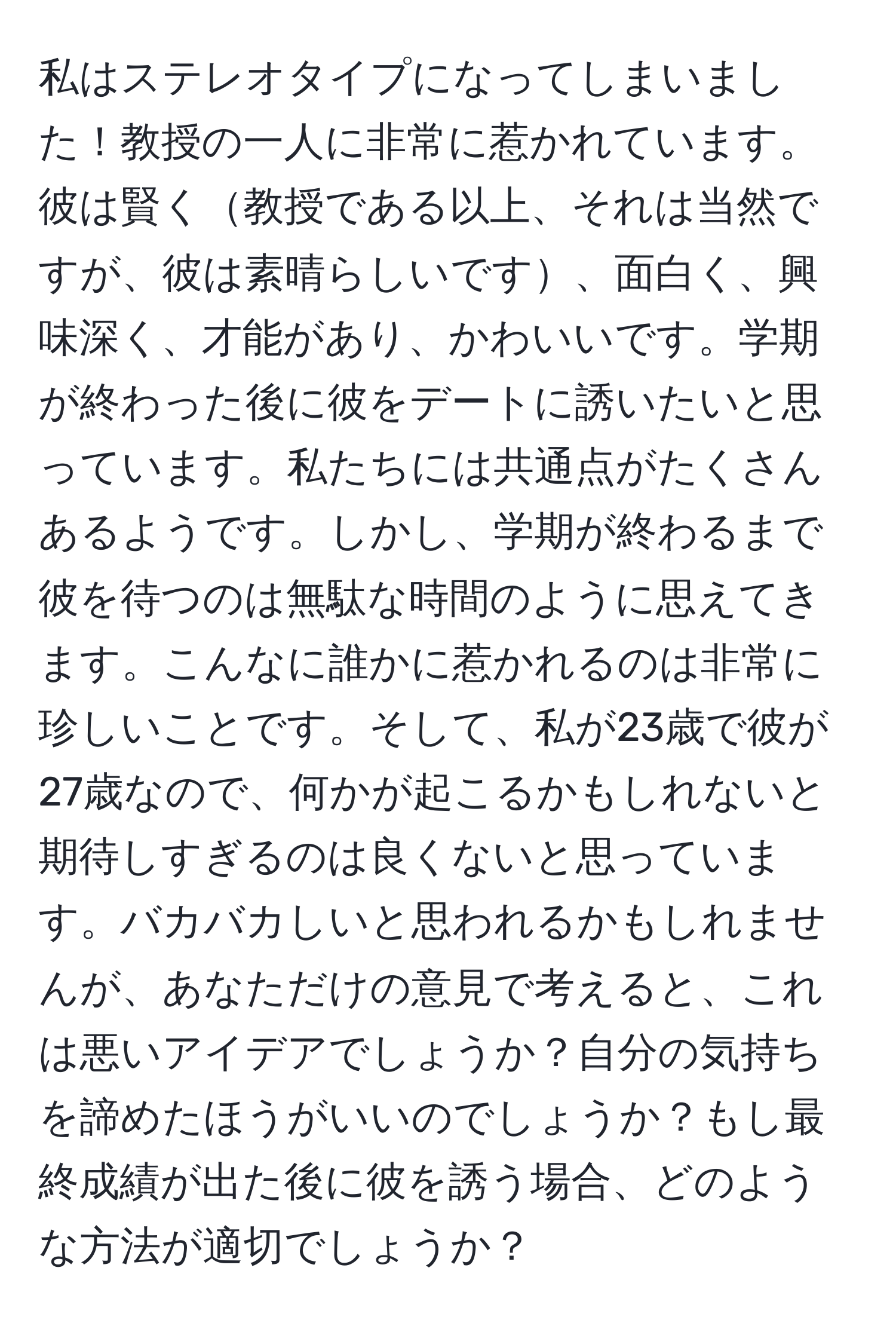 私はステレオタイプになってしまいました！教授の一人に非常に惹かれています。彼は賢く教授である以上、それは当然ですが、彼は素晴らしいです、面白く、興味深く、才能があり、かわいいです。学期が終わった後に彼をデートに誘いたいと思っています。私たちには共通点がたくさんあるようです。しかし、学期が終わるまで彼を待つのは無駄な時間のように思えてきます。こんなに誰かに惹かれるのは非常に珍しいことです。そして、私が23歳で彼が27歳なので、何かが起こるかもしれないと期待しすぎるのは良くないと思っています。バカバカしいと思われるかもしれませんが、あなただけの意見で考えると、これは悪いアイデアでしょうか？自分の気持ちを諦めたほうがいいのでしょうか？もし最終成績が出た後に彼を誘う場合、どのような方法が適切でしょうか？